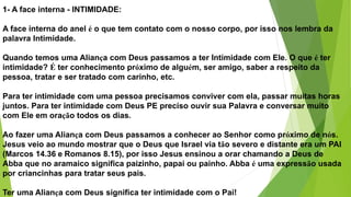 1- A face interna - INTIMIDADE:
A face interna do anel é o que tem contato com o nosso corpo, por isso nos lembra da
palavra Intimidade.
Quando temos uma Aliança com Deus passamos a ter Intimidade com Ele. O que é ter
intimidade? É ter conhecimento próximo de alguém, ser amigo, saber a respeito da
pessoa, tratar e ser tratado com carinho, etc.
Para ter intimidade com uma pessoa precisamos conviver com ela, passar muitas horas
juntos. Para ter intimidade com Deus PE preciso ouvir sua Palavra e conversar muito
com Ele em oração todos os dias.
Ao fazer uma Aliança com Deus passamos a conhecer ao Senhor como próximo de nós.
Jesus veio ao mundo mostrar que o Deus que Israel via tão severo e distante era um PAI
(Marcos 14.36 e Romanos 8.15), por isso Jesus ensinou a orar chamando a Deus de
Abba que no aramaico significa paizinho, papai ou painho. Abba é uma expressão usada
por criancinhas para tratar seus pais.
Ter uma Aliança com Deus significa ter intimidade com o Pai!
 