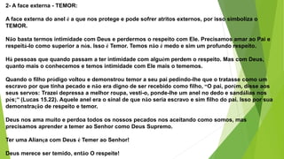 2- A face externa - TEMOR:
A face externa do anel é a que nos protege e pode sofrer atritos externos, por isso simboliza o
TEMOR.
Não basta termos intimidade com Deus e perdermos o respeito com Ele. Precisamos amar ao Pai e
respeitá-lo como superior a nós. Isso é Temor. Temos não é medo e sim um profundo respeito.
Há pessoas que quando passam a ter intimidade com alguém perdem o respeito. Mas com Deus,
quanto mais o conhecemos e temos intimidade com Ele mais o tememos.
Quando o filho pródigo voltou e demonstrou temor a seu pai pedindo-lhe que o tratasse como um
escravo por que tinha pecado e não era digno de ser recebido como filho, “O pai, porém, disse aos
seus servos: Trazei depressa a melhor roupa, vesti-o, ponde-lhe um anel no dedo e sandálias nos
pés;” (Lucas 15.22). Aquele anel era o sinal de que não seria escravo e sim filho do pai. Isso por sua
demonstração de respeito e temor.
Deus nos ama muito e perdoa todos os nossos pecados nos aceitando como somos, mas
precisamos aprender a temer ao Senhor como Deus Supremo.
Ter uma Aliança com Deus é Temer ao Senhor!
Deus merece ser temido, então O respeite!
 
