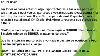 CONCLUSÃO
Em todos os casos notamos algo importante: Deus faz a sua parte em
sua aliança. E nós? Fomos exortados a voltarmos para Deus, escutarmos
sua voz, obedecermos. O que Deus espera de nós? O que faremos em
relação a sua aliança? Em Êxodo 19:8 vimos a resposta que o povo deu
a Deus:
“Então, o povo respondeu à uma: Tudo o que o SENHOR falou faremos.
E Moisés relatou ao SENHOR as palavras do povo.”
Que haja hoje em seu coração a vontade e decisão de obedecer a Deus
e assim cumprir a sua aliança.
Fonte: EXTRAÍDO DA HOME PAGE DO PASTOR GUILHERME, IGREJA
BATISTA DE PONTE GRANDE
 