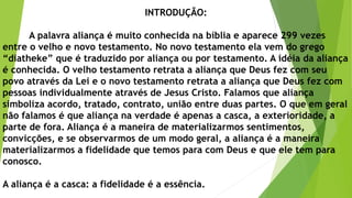 INTRODUÇÃO:
A palavra aliança é muito conhecida na bíblia e aparece 299 vezes
entre o velho e novo testamento. No novo testamento ela vem do grego
“diatheke” que é traduzido por aliança ou por testamento. A idéia da aliança
é conhecida. O velho testamento retrata a aliança que Deus fez com seu
povo através da Lei e o novo testamento retrata a aliança que Deus fez com
pessoas individualmente através de Jesus Cristo. Falamos que aliança
simboliza acordo, tratado, contrato, união entre duas partes. O que em geral
não falamos é que aliança na verdade é apenas a casca, a exterioridade, a
parte de fora. Aliança é a maneira de materializarmos sentimentos,
convicções, e se observarmos de um modo geral, a aliança é a maneira
materializarmos a fidelidade que temos para com Deus e que ele tem para
conosco.
A aliança é a casca: a fidelidade é a essência.
 