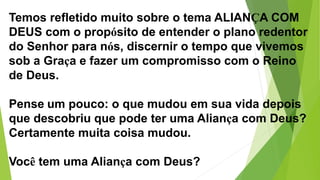 Temos refletido muito sobre o tema ALIANÇA COM
DEUS com o propósito de entender o plano redentor
do Senhor para nós, discernir o tempo que vivemos
sob a Graça e fazer um compromisso com o Reino
de Deus.
Pense um pouco: o que mudou em sua vida depois
que descobriu que pode ter uma Aliança com Deus?
Certamente muita coisa mudou.
Você tem uma Aliança com Deus?
 