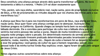 Deus constituiu uma aliança porque através dela queria transformar um povo. No novo
testamento a idéia é a mesma. 1 Pedro 2:9 vai dizer exatamente que:
“Vós, porém, sois raça eleita, sacerdócio real, nação santa, povo de propriedade exclusiva
de Deus, a fim de proclamardes as virtudes daquele que vos chamou das trevas para a sua
maravilhosa luz;”
A aliança que Deus faz é para nos transformarmos em povo de Deus, raça eleita por Deus,
nação santa. Deus quer fazer uma aliança contigo para te abençoar. Ilustração: Ray
Stedman pregava na Califórnia. Quando chegou ao templo havia bem na escadaria um
bêbado dormindo. Ele o convidou para participar do culto mas o bêbado dizia que se
sentiria mal entre pessoas tão santas e puras. Depois de muita insistência o pastor foi e
naquela noite prtegou sobre o pecado. Em determinado momento do sermão pediu para
pessoas que no passado tivessem praticado determinados pecados levantassem a mão:
adultério, roubo, mentira, bebida, etc… Depois do culto o homem foi se despedir do pastor
e esse lhe perguntou: você gostou do culto? Ao que o homem respondeu: adorei, esse
pessoal todo é da minha turma! Então Ray explicou: eram. Agora foram lavados pelo sangue
de Jesus Cristo.
Temos algumas outras características sobre esta aliança:
 