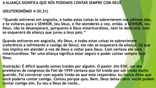 A ALIANÇA SIGNIFICA QUE NÓS PODEMOS CONTAR SEMPRE COM DEUS
(DEUTERONÔMIO 4:30,31)
“Quando estiveres em angústia, e todas estas coisas te sobrevierem nos últimos dias,
e te voltares para o SENHOR, teu Deus, e lhe atenderes a voz, então, o SENHOR, teu
Deus, não te desamparará, porquanto é Deus misericordioso, nem te destruirá, nem
se esquecerá da aliança que jurou a teus pais.”
Quando estiveres em angústia, diz Deus, e todas estas coisas te sobrevierem
(referência a sofrimento e castigo de Deus): ele não se esquecerá da aliança. Só que
isso implica em atender a voz de Deus e voltar para Deus. Com certeza ele será
misericordioso. Ter uma aliança significa estar seguro e poder contar sempre com
Deus.
Ilustração: É difícil quando somos traídos por alguém. O pastor Jim Ellif, um dos
preletores do congresso da Fiel de 1999 contava que foi traído por um irmão muito
querido. Foi conversar com aquele irmão ao que este respondeu: eu nunca disse que
você poderia contar comigo. Contou porque quis. Bem, Deus deixa claro: vocês podem
contar comigo sim. Eu sou o Deus de vocês…
 
