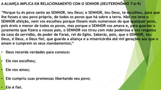 A ALIANÇA IMPLICA EM RELACIONAMENTO COM O SENHOR (DEUTERONÔMIO 7:6-9)
“Porque tu és povo santo ao SENHOR, teu Deus; o SENHOR, teu Deus, te escolheu, para que
lhe fosses o seu povo próprio, de todos os povos que há sobre a terra. Não vos teve o
SENHOR afeição, nem vos escolheu porque fôsseis mais numerosos do que qualquer povo,
pois éreis o menor de todos os povos, mas porque o SENHOR vos amava e, para guardar o
juramento que fizera a vossos pais, o SENHOR vos tirou com mão poderosa e vos resgatou
da casa da servidão, do poder de Faraó, rei do Egito. Saberás, pois, que o SENHOR, teu
Deus, é Deus, o Deus fiel, que guarda a aliança e a misericórdia até mil gerações aos que o
amam e cumprem os seus mandamentos;”
• Deus recorda verdades para conosco:
• Ele nos escolheu;
• Ele nos amou;
• Ele cumpriu suas promessas libertando seu povo;
• Ele é fiel.
 