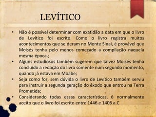 LEVÍTICO
• Não é possível determinar com exatidão a data em que o livro
de Levítico foi escrito. Como o livro registra muitos
acontecimentos que se deram no Monte Sinai, é provável que
Moisés tenha pelo menos começado a compilação naquela
mesma época.;
• Alguns estudiosos também sugerem que talvez Moisés tenha
concluído a redação do livro somente num segundo momento,
quando já estava em Moabe;
• Seja como for, sem dúvida o livro de Levítico também serviu
para instruir a segunda geração do êxodo que entrou na Terra
Prometida;
• Considerando todas essas características, é normalmente
aceito que o livro foi escrito entre 1446 e 1406 a.C.
 