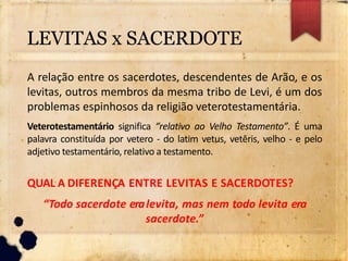 A relação entre os sacerdotes, descendentes de Arão, e os
levitas, outros membros da mesma tribo de Levi, é um dos
problemas espinhosos da religião veterotestamentária.
Veterotestamentário significa “relativo ao Velho Testamento”. É uma
palavra constituída por vetero - do latim vetus, vetĕris, velho - e pelo
adjetivo testamentário, relativo a testamento.
QUAL A DIFERENÇA ENTRE LEVITAS E SACERDOTES?
“Todo sacerdote eralevita, mas nem todo levita era
sacerdote.”
LEVITAS x SACERDOTE
 