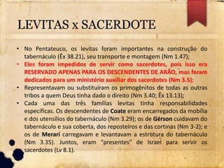 • No Pentateuco, os levitas foram importantes na construção do
tabernáculo (Êx 38.21), seu transporte e montagem (Nm 1.47);
• Eles foram impedidos de servir como sacerdotes, pois isso era
RESERVADO APENAS PARA OS DESCENDENTES DE ARÃO, mas foram
dedicados para um ministério auxiliar dos sacerdotes (Nm 3.5);
• Representavam ou substituíram os primogênitos de todas as outras
tribos a quem Deus tinha dado o direito (Nm 3.40; Êx 13.13);
• Cada uma das três famílias levitas tinha responsabilidades
específicas. Os descendentes de Coate eram encarregados da mobília
e dos utensílios do tabernáculo (Nm 3.29); os de Gérson cuidavam do
tabernáculo e sua coberta, dos reposteiros e das cortinas (Nm 3-2); e
os de Merari carregavam e levantavam a estrutura do tabernáculo
(Nm 3.35). Juntos, eram “presentes” de Israel para servir os
sacerdotes (Lv 8.1).
LEVITAS x SACERDOTE
 