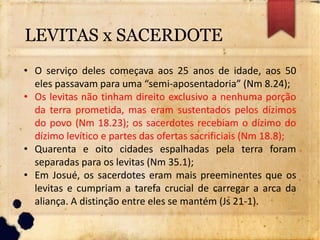 • O serviço deles começava aos 25 anos de idade, aos 50
eles passavam para uma “semi-aposentadoria” (Nm 8.24);
• Os levitas não tinham direito exclusivo a nenhuma porção
da terra prometida, mas eram sustentados pelos dízimos
do povo (Nm 18.23); os sacerdotes recebiam o dízimo do
dízimo levítico e partes das ofertas sacrificiais (Nm 18.8);
• Quarenta e oito cidades espalhadas pela terra foram
separadas para os levitas (Nm 35.1);
• Em Josué, os sacerdotes eram mais preeminentes que os
levitas e cumpriam a tarefa crucial de carregar a arca da
aliança. A distinção entre eles se mantém (Js 21-1).
LEVITAS x SACERDOTE
 