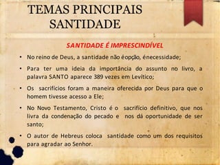 TEMAS PRINCIPAIS
SANTIDADE
SANTIDADE É IMPRESCINDÍVEL
• No reino de Deus, a santidade não éopção, énecessidade;
• Para ter uma ideia da importância do assunto no livro, a
palavra SANTO aparece 389 vezes em Levítico;
• Os sacrifícios foram a maneira oferecida por Deus para que o
homem tivesse acesso a Ele;
• No Novo Testamento, Cristo é o sacrifício definitivo, que nos
livra da condenação do pecado e nos dá oportunidade de ser
santo;
• O autor de Hebreus coloca santidade como um dos requisitos
para agradar ao Senhor.
 