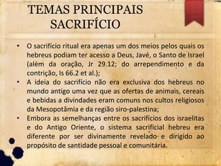 TEMAS PRINCIPAIS
SACRIFÍCIO
• O sacrifício ritual era apenas um dos meios pelos quais os
hebreus podiam ter acesso a Deus, Javé, o Santo de Israel
(além da oração, Jr 29.12; do arrependimento e da
contrição, Is 66.2 et al.);
• A ideia do sacrifício não era exclusiva dos hebreus no
mundo antigo uma vez que as ofertas de animais, cereais
e bebidas a divindades eram comuns nos cultos religiosos
da Mesopotâmia e da região siro-palestina;
• Embora as semelhanças entre os sacrifícios dos israelitas
e do Antigo Oriente, o sistema sacrificial hebreu era
diferente por ser divinamente revelado e dirigido ao
propósito de santidade pessoal e comunitária.
 