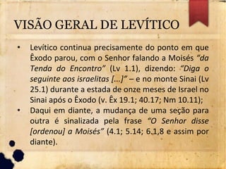 VISÃO GERAL DE LEVÍTICO
• Levítico continua precisamente do ponto em que
Êxodo parou, com o Senhor falando a Moisés “da
Tenda do Encontro” (Lv 1.1), dizendo: “Diga o
seguinte aos israelitas [...]” – e no monte Sinai (Lv
25.1) durante a estada de onze meses de Israel no
Sinai após o Êxodo (v. Êx 19.1; 40.17; Nm 10.11);
• Daqui em diante, a mudança de uma seção para
outra é sinalizada pela frase “O Senhor disse
[ordenou] a Moisés” (4.1; 5.14; 6.1,8 e assim por
diante).
 