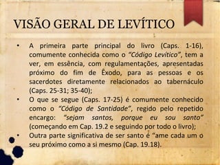 VISÃO GERAL DE LEVÍTICO
• A primeira parte principal do livro (Caps. 1-16),
comumente conhecida como o “Código Levítico”, tem a
ver, em essência, com regulamentações, apresentadas
próximo do fim de Êxodo, para as pessoas e os
sacerdotes diretamente relacionados ao tabernáculo
(Caps. 25-31; 35-40);
• O que se segue (Caps. 17-25) é comumente conhecido
como o “Código de Santidade”, regido pelo repetido
encargo: “sejam santos, porque eu sou santo”
(começando em Cap. 19.2 e seguindo por todo o livro);
• Outra parte significativa de ser santo é “ame cada um o
seu próximo como a si mesmo (Cap. 19.18).
 