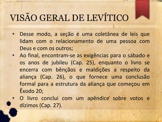 VISÃO GERAL DE LEVÍTICO
• Desse modo, a seção é uma coletânea de leis que
lidam com o relacionamento de uma pessoa com
Deus e com os outros;
• Ao final, encontram-se as exigências para o sábado e
os anos de jubileu (Cap. 25), enquanto o livro se
encerra com bênçãos e maldições a respeito da
aliança (Cap. 26), o que fornece uma conclusão
formal para a estrutura da aliança que começou em
Êxodo 20;
• O livro conclui com um apêndice sobre votos e
dízimos (Cap. 27).
 