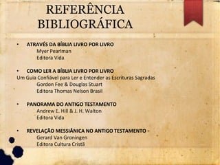 REFERÊNCIA
BIBLIOGRÁFICA
• ATRAVÉS DA BÍBLIA LIVRO POR LIVRO
Myer Pearlman
Editora Vida
• COMO LER A BÍBLIA LIVRO POR LIVRO
Um Guia Confiável para Ler e Entender as Escrituras Sagradas
Gordon Fee & Douglas Stuart
Editora Thomas Nelson Brasil
• PANORAMA DO ANTIGO TESTAMENTO
Andrew E. Hill & J. H. Walton
Editora Vida
• REVELAÇÃO MESSIÂNICA NO ANTIGO TESTAMENTO
Gerard Van Groningen
Editora Cultura Cristã
 