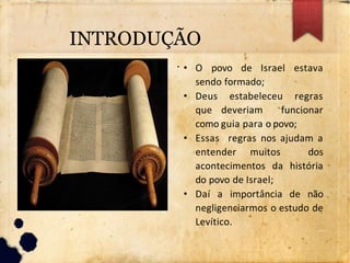 ●
• O povo de Israel estava
sendo formado;
• Deus estabeleceu regras
que deveriam funcionar
como guia para o povo;
• Essas regras nos ajudam a
entender muitos dos
acontecimentos da história
do povo de Israel;
• Daí a importância de não
negligenciarmos o estudo de
Levítico.
INTRODUÇÃO
 