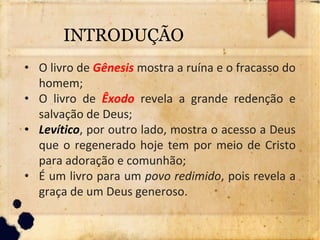 • O livro de Gênesis mostra a ruína e o fracasso do
homem;
• O livro de Êxodo revela a grande redenção e
salvação de Deus;
• Levítico, por outro lado, mostra o acesso a Deus
que o regenerado hoje tem por meio de Cristo
para adoração e comunhão;
• É um livro para um povo redimido, pois revela a
graça de um Deus generoso.
INTRODUÇÃO
 