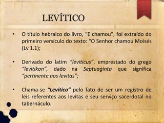 LEVÍTICO
• O título hebraico do livro, “E chamou”, foi extraído do
primeiro versículo do texto: “O Senhor chamou Moisés
(Lv 1.1);
• Derivado do latim “leviticus”, emprestado do grego
“levitikon”, dado na Septuaginta que significa
“pertinente aos levitas”;
• Chama-se “Levítico” pelo fato de ser um registro de
leis referentes aos levitas e seu serviço sacerdotal no
tabernáculo.
 