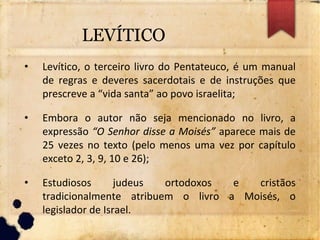 LEVÍTICO
• Levítico, o terceiro livro do Pentateuco, é um manual
de regras e deveres sacerdotais e de instruções que
prescreve a “vida santa” ao povo israelita;
• Embora o autor não seja mencionado no livro, a
expressão “O Senhor disse a Moisés” aparece mais de
25 vezes no texto (pelo menos uma vez por capítulo
exceto 2, 3, 9, 10 e 26);
• Estudiosos judeus ortodoxos e cristãos
tradicionalmente atribuem o livro a Moisés, o
legislador de Israel.
 