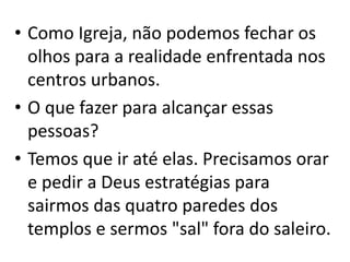 • Como Igreja, não podemos fechar os
olhos para a realidade enfrentada nos
centros urbanos.
• O que fazer para alcançar essas
pessoas?
• Temos que ir até elas. Precisamos orar
e pedir a Deus estratégias para
sairmos das quatro paredes dos
templos e sermos "sal" fora do saleiro.
 