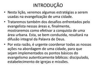 INTRODUÇÃO
• Nesta lição, veremos algumas estratégias a serem
usadas na evangelização de uma cidade.
• Trataremos também dos desafios enfrentados pelo
evangelista nessas áreas e, finalmente,
mostraremos como efetivar a conquista de uma
área urbana. Esta, se bem conduzida, resultará na
difusão integral da Palavra de Deus.
• Por esta razão, é urgente coordenar todas as nossas
ações na abordagem de uma cidade, para que
sejam implementados os pontos básicos do
evangelismo autenticamente bíblicos: discipulado,
estabelecimento de igrejas e missões.
 