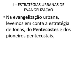 I – ESTRATÉGIAS URBANAS DE
EVANGELIZAÇÃO
• Na evangelização urbana,
levemos em conta a estratégia
de Jonas, do Pentecostes e dos
pioneiros pentecostais.
 