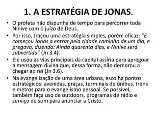 1. A ESTRATÉGIA DE JONAS.
• O profeta não dispunha de tempo para percorrer toda
Nínive com o juízo de Deus.
• Por isso, traçou uma estratégia simples, porém eficaz: “E
começou Jonas a entrar pela cidade caminho de um dia, e
pregava, dizendo: Ainda quarenta dias, e Nínive será
subvertida" (Jn 3.4).
• Ele usou as vias principais da capital assíria para apregoar
a mensagem divina que, dessa forma, não demorou a
chegar ao rei (Jn 3.6).
• Na evangelização de uma área urbana, escolha pontos
estratégicos: avenidas, praças, terminais de ônibus, trens
e metros para o evangelismo pessoal. Se possível,
também faça uso de outdoors, programas de rádio e
serviço de som para anunciar a Cristo.
 