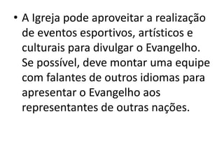 • A Igreja pode aproveitar a realização
de eventos esportivos, artísticos e
culturais para divulgar o Evangelho.
Se possível, deve montar uma equipe
com falantes de outros idiomas para
apresentar o Evangelho aos
representantes de outras nações.
 