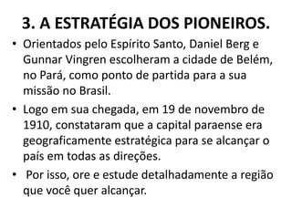 3. A ESTRATÉGIA DOS PIONEIROS.
• Orientados pelo Espírito Santo, Daniel Berg e
Gunnar Vingren escolheram a cidade de Belém,
no Pará, como ponto de partida para a sua
missão no Brasil.
• Logo em sua chegada, em 19 de novembro de
1910, constataram que a capital paraense era
geograficamente estratégica para se alcançar o
país em todas as direções.
• Por isso, ore e estude detalhadamente a região
que você quer alcançar.
 
