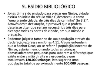 SUBSÍDIO BIBLIOLÓGICO
• Jonas tinha sido enviado para pregar em Nínive, cidade
assíria no início do século VIII a.C. descreveu-a como
“uma grande cidade, de três dias de caminho’ (Jn 3.3)”.
Através desta declaração, é provável que o profeta
desejasse dizer que seriam necessários três dias para
alcançar todas as partes da cidade, em sua missão e
pregação.
• Podemos julgar o tamanho de sua população através da
declaração expressa em Jonas 4.11. Alguns entendem
que o Senhor Deus, ao se referir à população inocente de
Nínive, estaria mencionando todas as crianças
demasiadamente pequenas para saberem a diferença que
existe entre a mão direita e a esquerda, e que
totalizavam 120.000 crianças; isto sugeriria uma
população total de aproximadamente 600.000 pessoas.
 