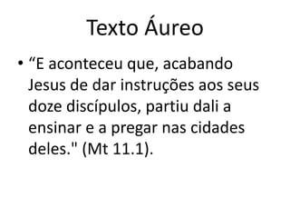 Texto Áureo
• “E aconteceu que, acabando
Jesus de dar instruções aos seus
doze discípulos, partiu dali a
ensinar e a pregar nas cidades
deles." (Mt 11.1).
 