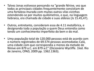 • Talvez Jonas estivesse pensando na "grande Nínive, vez que
todas as principais cidades frequentemente consistiam de
uma fortaleza murada com muitas outras vilas vizinhas
estendendo-se por muitos quilómetros, e que, na linguagem
hebraica, era chamada de cidade e suas aldeias (Js 15.45,47).
• Outros, entretanto, consideram essa de 4.11 metafórica, e
designando toda a população a quem Deus entendia como
tendo um conhecimento imperfeito do bem e do mal.
• Uma população total de 120.000 pessoas está de acordo com
o número registrados de 69.574 pessoas acomodadas Calá,
uma cidade com que correspondia a menos da metade de
Nínive em 879 a.C. em 879 a.C" (Dicionário Wycliffe. 1led. Rio
de Janeiro, CPAD, 2009 pp. 1362.1363).
 