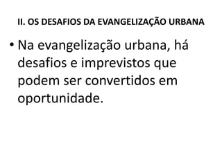 II. OS DESAFIOS DA EVANGELIZAÇÃO URBANA
• Na evangelização urbana, há
desafios e imprevistos que
podem ser convertidos em
oportunidade.
 