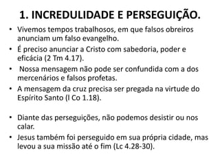 1. INCREDULIDADE E PERSEGUIÇÃO.
• Vivemos tempos trabalhosos, em que falsos obreiros
anunciam um falso evangelho.
• É preciso anunciar a Cristo com sabedoria, poder e
eficácia (2 Tm 4.17).
• Nossa mensagem não pode ser confundida com a dos
mercenários e falsos profetas.
• A mensagem da cruz precisa ser pregada na virtude do
Espírito Santo (l Co 1.18).
• Diante das perseguições, não podemos desistir ou nos
calar.
• Jesus também foi perseguido em sua própria cidade, mas
levou a sua missão até o fim (Lc 4.28-30).
 