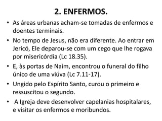 2. ENFERMOS.
• As áreas urbanas acham-se tomadas de enfermos e
doentes terminais.
• No tempo de Jesus, não era diferente. Ao entrar em
Jericó, Ele deparou-se com um cego que lhe rogava
por misericórdia (Lc 18.35).
• E, às portas de Naim, encontrou o funeral do filho
único de uma viúva (Lc 7.11-17).
• Ungido pelo Espírito Santo, curou o primeiro e
ressuscitou o segundo.
• A Igreja deve desenvolver capelanias hospitalares,
e visitar os enfermos e moribundos.
 