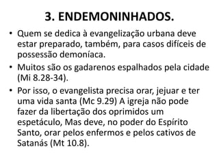 3. ENDEMONINHADOS.
• Quem se dedica à evangelização urbana deve
estar preparado, também, para casos difíceis de
possessão demoníaca.
• Muitos são os gadarenos espalhados pela cidade
(Mi 8.28-34).
• Por isso, o evangelista precisa orar, jejuar e ter
uma vida santa (Mc 9.29) A igreja não pode
fazer da libertação dos oprimidos um
espetáculo, Mas deve, no poder do Espírito
Santo, orar pelos enfermos e pelos cativos de
Satanás (Mt 10.8).
 