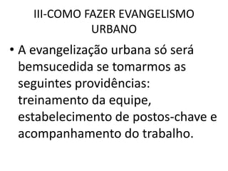 III-COMO FAZER EVANGELISMO
URBANO
• A evangelização urbana só será
bemsucedida se tomarmos as
seguintes providências:
treinamento da equipe,
estabelecimento de postos-chave e
acompanhamento do trabalho.
 