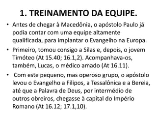 1. TREINAMENTO DA EQUIPE.
• Antes de chegar à Macedônia, o apóstolo Paulo já
podia contar com uma equipe altamente
qualificada, para implantar o Evangelho na Europa.
• Primeiro, tomou consigo a Silas e, depois, o jovem
Timóteo (At 15.40; 16.1,2). Acompanhava-os,
também, Lucas, o médico amado (At 16.11).
• Com este pequeno, mas operoso grupo, o apóstolo
levou o Evangelho a Filipos, a Tessalônica e a Bereia,
até que a Palavra de Deus, por intermédio de
outros obreiros, chegasse à capital do Império
Romano (At 16.12; 17.1,10).
 