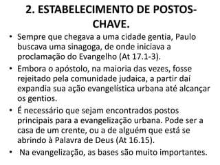 2. ESTABELECIMENTO DE POSTOS-
CHAVE.
• Sempre que chegava a uma cidade gentia, Paulo
buscava uma sinagoga, de onde iniciava a
proclamação do Evangelho (At 17.1-3).
• Embora o apóstolo, na maioria das vezes, fosse
rejeitado pela comunidade judaica, a partir daí
expandia sua ação evangelística urbana até alcançar
os gentios.
• É necessário que sejam encontrados postos
principais para a evangelização urbana. Pode ser a
casa de um crente, ou a de alguém que está se
abrindo à Palavra de Deus (At 16.15).
• Na evangelização, as bases são muito importantes.
 