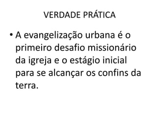 VERDADE PRÁTICA
• A evangelização urbana é o
primeiro desafio missionário
da igreja e o estágio inicial
para se alcançar os confins da
terra.
 