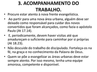3. ACOMPANHAMENTO DO
TRABALHO.
• Procure estar atento à nova frente evangelística.
• Ao partir para uma nova área urbana, alguém deve ser
deixado como responsável para cuidar dos novos
convertidos que foram alcançados, como fazia o apóstolo
Paulo (At 17.14).
• E, periodicamente, devem haver visitas até que
amadureçam o suficiente para caminhar por si próprias
(At 18.23).
• Não descuide do trabalho de discipulado. Fortaleça-os na
fé, na graça e no conhecimento da Palavra de Deus.
• Quem se põe a evangelizar as áreas urbanas deve estar
sempre atento. Por isso mesmo, tenha uma equipe
amorosa, competente e disponível.
 
