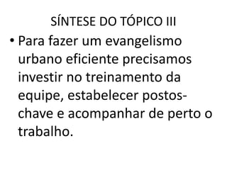 SÍNTESE DO TÓPICO III
• Para fazer um evangelismo
urbano eficiente precisamos
investir no treinamento da
equipe, estabelecer postos-
chave e acompanhar de perto o
trabalho.
 