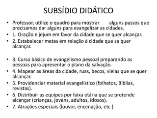 SUBSÍDIO DIDÁTICO
• Professor, utilize o quadro para mostrar alguns passos que
precisamos dar alguns para evangelizar as cidades.
• 1. Oração e jejum em favor da cidade que se quer alcançar.
• 2. Estabelecer metas em relação à cidade que se quer
alcançar.
• 3. Curso básico de evangelismo pessoal preparando as
pessoas para apresentar o plano da salvação.
• 4. Mapear as áreas da cidade, ruas, becos, vielas que se quer
alcançar.
• 5. Providenciar material evangelístico (folhetos, Bíblias,
revistas).
• 6. Distribuir as equipes por faixa etária que se pretende
alcançar (crianças, jovens, adultos, idosos).
• 7. Atrações especiais (louvor, encenação, etc.)
 