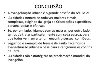 CONCLUSÃO
• A evangelização urbana é o grande desafio do século 21.
• As cidades tornam-se cada vez maiores e mais
complexas, exigindo da Igreja de Cristo ações específicas,
personalizadas e efetivas.
• Se, por um lado, lidamos com as massas, por outro lado,
temos de tratar particularmente com cada pessoa, para
que todos venham a ter um encontro pessoal com Deus.
• Seguindo o exemplo de Jesus e de Paulo, façamos da
evangelização urbana a base para alcançarmos os confins
da Terra.
• As cidades são estratégicas na proclamação mundial do
Evangelho.
 