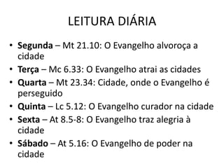 LEITURA DIÁRIA
• Segunda – Mt 21.10: O Evangelho alvoroça a
cidade
• Terça – Mc 6.33: O Evangelho atrai as cidades
• Quarta – Mt 23.34: Cidade, onde o Evangelho é
perseguido
• Quinta – Lc 5.12: O Evangelho curador na cidade
• Sexta – At 8.5-8: O Evangelho traz alegria à
cidade
• Sábado – At 5.16: O Evangelho de poder na
cidade
 