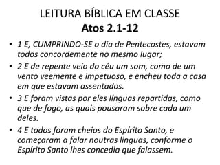 LEITURA BÍBLICA EM CLASSE
Atos 2.1-12
• 1 E, CUMPRINDO-SE o dia de Pentecostes, estavam
todos concordemente no mesmo lugar;
• 2 E de repente veio do céu um som, como de um
vento veemente e impetuoso, e encheu toda a casa
em que estavam assentados.
• 3 E foram vistas por eles línguas repartidas, como
que de fogo, as quais pousaram sobre cada um
deles.
• 4 E todos foram cheios do Espírito Santo, e
começaram a falar noutras línguas, conforme o
Espírito Santo lhes concedia que falassem.
 