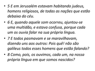• 5 E em Jerusalém estavam habitando judeus,
homens religiosos, de todas as nações que estão
debaixo do céu.
• 6 E, quando aquele som ocorreu, ajuntou-se
uma multidão, e estava confusa, porque cada
um os ouvia falar na sua própria língua.
• 7 E todos pasmavam e se maravilhavam,
dizendo uns aos outros: Pois quê! não são
galileus todos esses homens que estão falando?
• 8 Como, pois, os ouvimos, cada um, na nossa
própria língua em que somos nascidos?
 