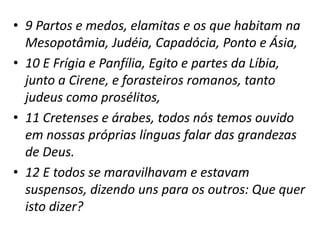 • 9 Partos e medos, elamitas e os que habitam na
Mesopotâmia, Judéia, Capadócia, Ponto e Ásia,
• 10 E Frígia e Panfília, Egito e partes da Líbia,
junto a Cirene, e forasteiros romanos, tanto
judeus como prosélitos,
• 11 Cretenses e árabes, todos nós temos ouvido
em nossas próprias línguas falar das grandezas
de Deus.
• 12 E todos se maravilhavam e estavam
suspensos, dizendo uns para os outros: Que quer
isto dizer?
 