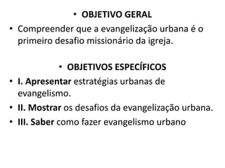 • OBJETIVO GERAL
• Compreender que a evangelização urbana é o
primeiro desafio missionário da igreja.
• OBJETIVOS ESPECÍFICOS
• I. Apresentar estratégias urbanas de
evangelismo.
• II. Mostrar os desafios da evangelização urbana.
• III. Saber como fazer evangelismo urbano
 