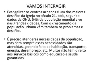 VAMOS INTERAGIR
• Evangelizar os centros urbanos é um dos maiores
desafios da Igreja no século 21, pois, segundo
dados da ONU, 54% da população mundial vive
nas grandes cidades. Com o crescimento da
população urbana vêm também os problemas e
desafios.
• É preciso atenderas necessidades da população,
mas nem sempre essas necessidades são
atendidas, gerando falta de habitação, transporte,
energia, desemprego, etc. Muitos não têm direito
aos serviços básicos como educação e saúde
garantidas.
 