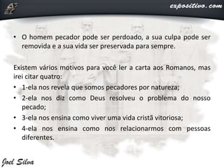 • O homem pecador pode ser perdoado, a sua culpa pode ser
removida e a sua vida ser preservada para sempre.
Existem vários motivos para você ler a carta aos Romanos, mas
irei citar quatro:
• 1-ela nos revela que somos pecadores por natureza;
• 2-ela nos diz como Deus resolveu o problema do nosso
pecado;
• 3-ela nos ensina como viver uma vida cristã vitoriosa;
• 4-ela nos ensina como nos relacionarmos com pessoas
diferentes.
 